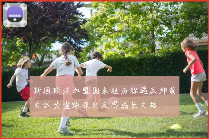 斯通斯谈加盟国米经历称遇瓜帅前自认为懂球深刻反思成长之路