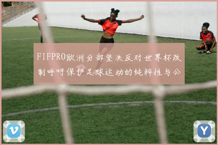 FIFPRO欧洲分部坚决反对世界杯改制呼吁保护足球运动的纯粹性与公平性