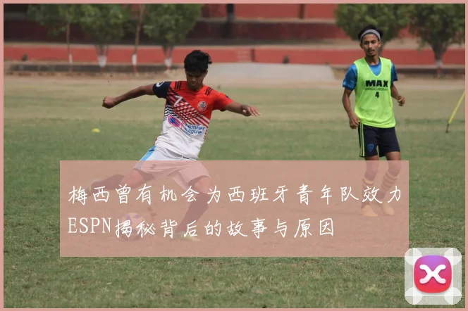 梅西曾有机会为西班牙青年队效力ESPN揭秘背后的故事与原因