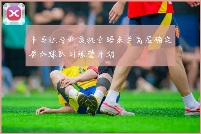 卡马达与科莫托会晤米兰高层确定参加球队训练营计划