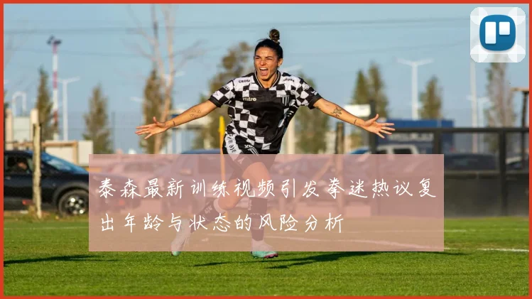 泰森最新训练视频引发拳迷热议复出年龄与状态的风险分析