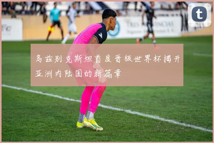 乌兹别克斯坦首度晋级世界杯揭开亚洲内陆国的新篇章