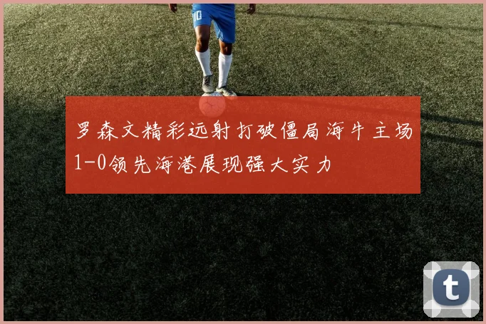 罗森文精彩远射打破僵局海牛主场1-0领先海港展现强大实力