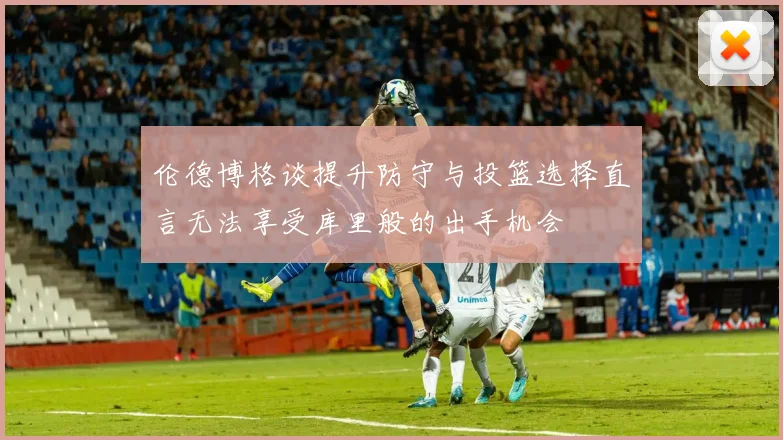 伦德博格谈提升防守与投篮选择直言无法享受库里般的出手机会
