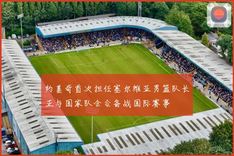 约基奇首次担任塞尔维亚男篮队长正与国家队会合备战国际赛事