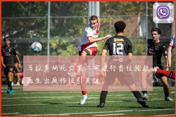 马拉多纳死亡案二审进行首位抢救医生出庭作证引关注