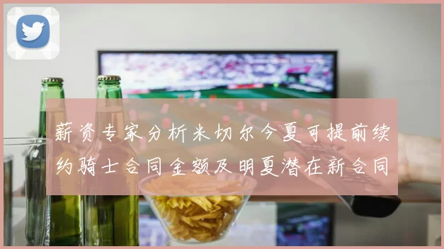 薪资专家分析米切尔今夏可提前续约骑士合同金额及明夏潜在新合同