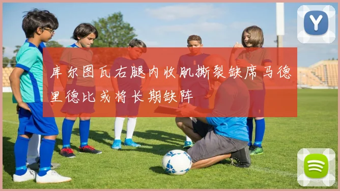 库尔图瓦右腿内收肌撕裂缺席马德里德比或将长期缺阵