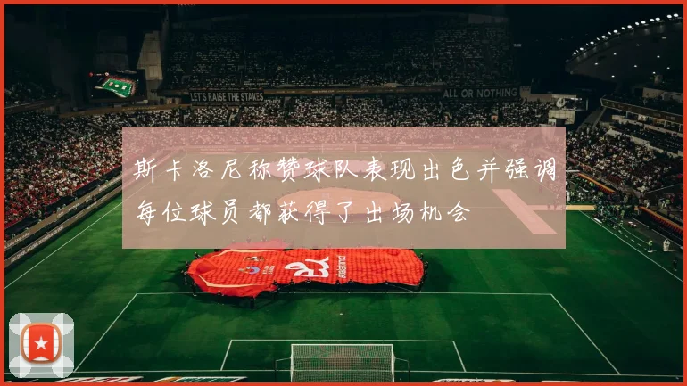 斯卡洛尼称赞球队表现出色并强调每位球员都获得了出场机会