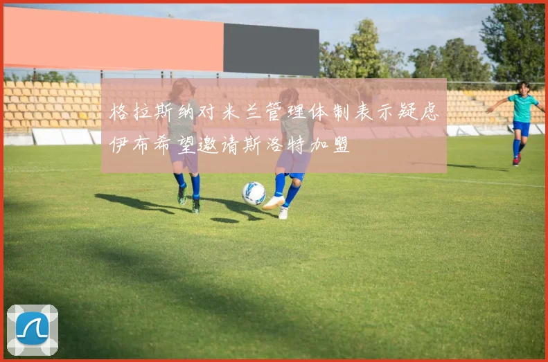 格拉斯纳对米兰管理体制表示疑虑伊布希望邀请斯洛特加盟