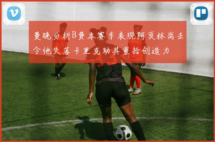 曼晚分析B费本赛季表现阿莫林离去令他失落卡里克助其重拾创造力