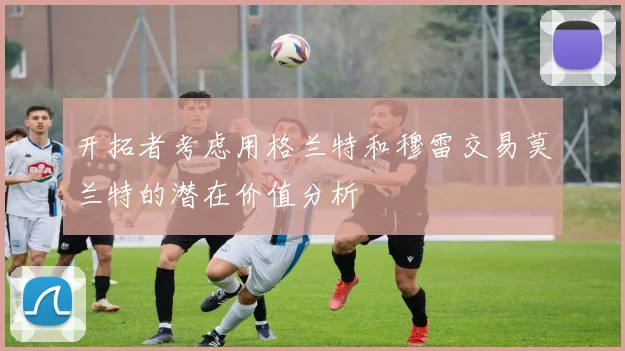 开拓者考虑用格兰特和穆雷交易莫兰特的潜在价值分析