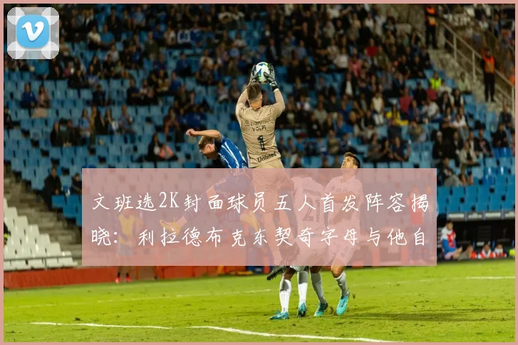 文班选2K封面球员五人首发阵容揭晓：利拉德布克东契奇字母与他自己