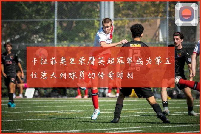 卡拉菲奥里荣膺英超冠军成为第五位意大利球员的传奇时刻