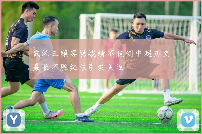 武汉三镇客场战绩不佳创中超历史最长不胜纪录引发关注