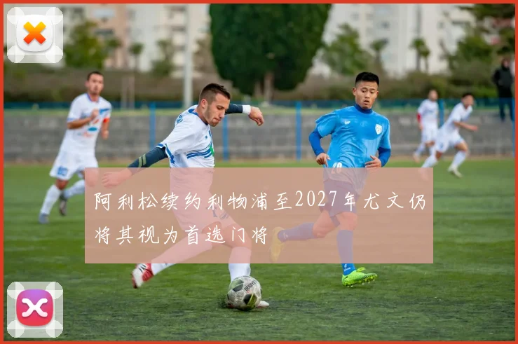 阿利松续约利物浦至2027年尤文仍将其视为首选门将