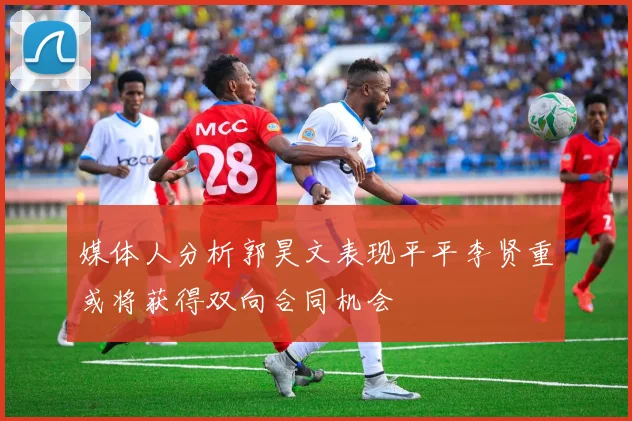 媒体人分析郭昊文表现平平李贤重或将获得双向合同机会