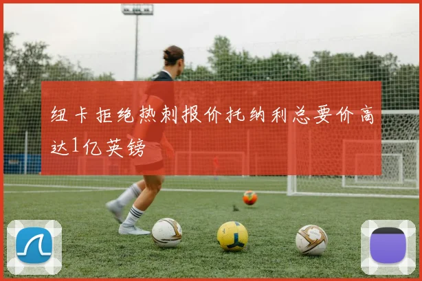 纽卡拒绝热刺报价托纳利总要价高达1亿英镑