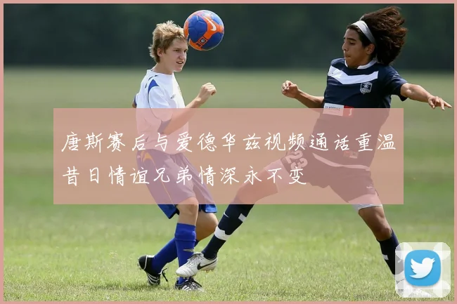 唐斯赛后与爱德华兹视频通话重温昔日情谊兄弟情深永不变