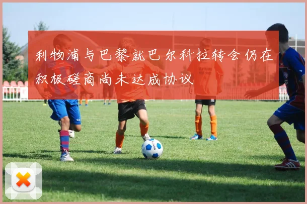利物浦与巴黎就巴尔科拉转会仍在积极磋商尚未达成协议