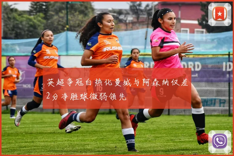 英超争冠白热化曼城与阿森纳仅差2分净胜球微弱领先